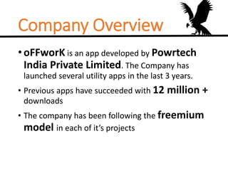 Company Overview
•oFFworK is an app developed by Powrtech
India Private Limited. The Company has
launched several utility apps in the last 3 years.
• Previous apps have succeeded with 12 million +
downloads
• The company has been following the freemium
model in each of it’s projects
 