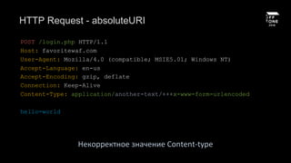 HTTP Request - absoluteURI
POST /login.php HTTP/1.1
Host: favoritewaf.com
User-Agent: Mozilla/4.0 (compatible; MSIE5.01; Windows NT)
Accept-Language: en-us
Accept-Encoding: gzip, deflate
Connection: Keep-Alive
Content-Type: application/another-text/+++x-www-form-urlencoded
hello=world
Некорректное значение Content-type
 