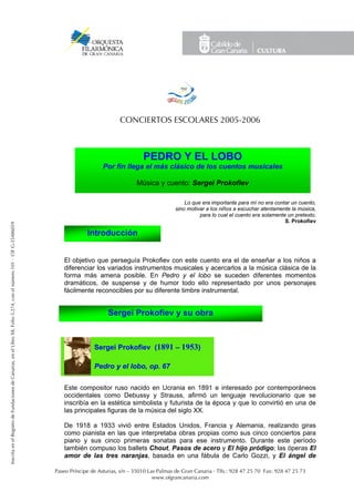 CONCIERTOS ESCOLARES 2005-2006



                                                                                                                                                            PEDRO Y EL LOBO
                                                                                                                                           Por fín llega el más clásico de los cuentos musicales

                                                                                                                                                         Música y cuento: Sergei Prokofiev

                                                                                                                                                                             Lo que era importante para mí no era contar un cuento,
                                                                                                                                                                         sino motivar a los niños a escuchar atentamente la música,
                                                                                                                                                                                   para lo cual el cuento era solamente un pretexto.
                                                                                                                                                                                                                       S. Prokofiev
Inscrita en el Registro de Fundaciones de Canarias, en el Libro XII, Folio 5.274, con el número 101 · CIF G-35486059




                                                                                                                                    Introducción


                                                                                                                          El objetivo que perseguía Prokofiev con este cuento era el de enseñar a los niños a
                                                                                                                          diferenciar los variados instrumentos musicales y acercarlos a la música clásica de la
                                                                                                                          forma más amena posible. En Pedro y el lobo se suceden diferentes momentos
                                                                                                                          dramáticos, de suspense y de humor todo ello representado por unos personajes
                                                                                                                          fácilmente reconocibles por su diferente timbre instrumental.


                                                                                                                                             Sergei Prokofiev y su obra



                                                                                                                                       Sergei Prokofiev (1891 – 1953)

                                                                                                                                       Pedro y el lobo, op. 67

                                                                                                                          Este compositor ruso nacido en Ucrania en 1891 e interesado por contemporáneos
                                                                                                                          occidentales como Debussy y Strauss, afirmó un lenguaje revolucionario que se
                                                                                                                          inscribía en la estética simbolista y futurista de la época y que lo convirtió en una de
                                                                                                                          las principales figuras de la música del siglo XX.

                                                                                                                          De 1918 a 1933 vivió entre Estados Unidos, Francia y Alemania, realizando giras
                                                                                                                          como pianista en las que interpretaba obras propias como sus cinco conciertos para
                                                                                                                          piano y sus cinco primeras sonatas para ese instrumento. Durante este período
                                                                                                                          también compuso los ballets Chout, Pasos de acero y El hijo pródigo; las óperas El
                                                                                                                          amor de las tres naranjas, basada en una fábula de Carlo Gozzi, y El ángel de

                                                                                                                       Paseo Príncipe de Asturias, s/n – 35010 Las Palmas de Gran Canaria · Tlfs.: 928 47 25 70 Fax: 928 47 25 73
                                                                                                                                                                 www.ofgrancanaria.com
 