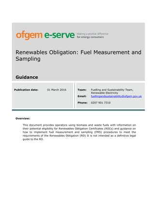 Renewables Obligation: Fuel Measurement and
Sampling
Guidance
Publication date: 01 March 2016 Team: Fuelling and Sustainability Team,
Renewable Electricity
Email: fuellingandsustainability@ofgem.gov.uk
Phone: 0207 901 7310
Overview:
This document provides operators using biomass and waste fuels with information on
their potential eligibility for Renewables Obligation Certificates (ROCs) and guidance on
how to implement fuel measurement and sampling (FMS) procedures to meet the
requirements of the Renewables Obligation (RO) It is not intended as a definitive legal
guide to the RO.
 