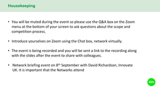 Housekeeping
• You will be muted during the event so please use the Q&A box on the Zoom
menu at the bottom of your screen to ask questions about the scope and
competition process.
• Introduce yourselves on Zoom using the Chat box, network virtually.
• The event is being recorded and you will be sent a link to the recording along
with the slides after the event to share with colleagues.
• Network briefing event on 8th September with David Richardson, Innovate
UK. It is important that the Networks attend
 