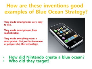 How are these inventions good 
examples of Blue Ocean Strategy? 
They made smartphones very easy 
to use. 
They made smartphones look 
sophisticated. 
They made everybody want a 
smartphone. Not just businessmen 
or people who like technology. 
 