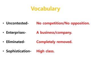 Vocabulary 
• Uncontested- 
• Enterprises- 
• Eliminated- 
• Sophistication- 
No competition/No opposition. 
A business/company. 
Completely removed. 
High class. 
 