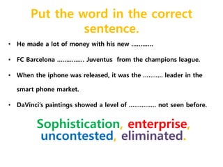Put the word in the correct 
sentence. 
• He made a lot of money with his new ………… 
• FC Barcelona …………… Juventus from the champions league. 
• When the iphone was released, it was the ……….. leader in the 
smart phone market. 
• DaVinci’s paintings showed a level of …………… not seen before. 
Sophistication, enterprise, 
uncontested, eliminated. 
 
