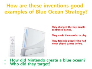 How are these inventions good 
examples of Blue Ocean Strategy? 
They changed the way people 
controlled games. 
They made them easier to play. 
They targeted people who had 
never played games before. 
• How did Nintendo create a blue ocean? 
• Who did they target? 
 