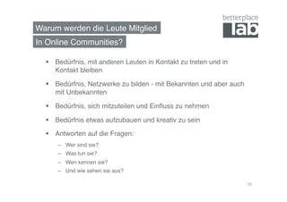 Warum werden die Leute Mitglied!
  Bedürfnis, mit anderen Leuten in Kontakt zu treten und in
Kontakt bleiben!
  Bedürfnis, Netzwerke zu bilden - mit Bekannten und aber auch
mit Unbekannten!
  Bedürfnis, sich mitzuteilen und Einﬂuss zu nehmen!
  Bedürfnis etwas aufzubauen und kreativ zu sein!
  Antworten auf die Fragen:!
–  Wer sind sie?!
–  Was tun sie?!
–  Wen kennen sie?!
–  Und wie sehen sie aus?!
In Online Communities?!
15
 