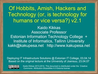 Of Hobbits, Amish, Hackers and
Technology (or, is technology for
humans or vice versa?) v2.1
Kaido Kikkas
Associate Professor
Estonian Information Technology College +
Institute of Informatics, Tallinn University
kakk@kakupesa.net http://www.kakupesa.net
Deploying IT Infrastructure Solutions @ Estonian IT College, 03.04.14
Based on the original lecture at the University of Joensuu, 23.04.07
Kaido Kikkas 2013-2014. This document is distributed under the Creative
Commons Attribution-ShareAlike 4.0 Estonia license.
 