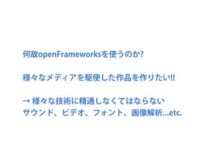 何故openFrameworksを使うのか?
様々なメディアを駆使した作品を作りたい!!
→ 様々な技術に精通しなくてはならない
サウンド、ビデオ、フォント、画像解析...etc.
 
