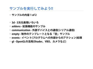 サンプルを実行してみよう!!
‣ サンプルの内容 1 of 2
‣ 3d - 3次元表現いろいろ
‣ addons - 拡張機能のサンプル
‣ communication - 外部デバイスとの通信(シリアル通信)
‣ empty - 制作のテンプレートとなる「空」サンプル
‣ events - イベント(プログラムへの外部からのアクション)処理
‣ gl - OpenGLの活用(Shader、VBO、カメラなど)
 