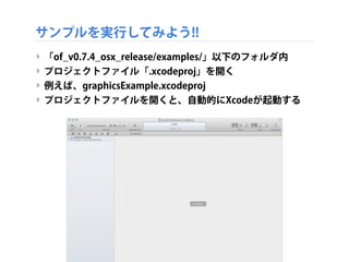 サンプルを実行してみよう!!
‣ 「of_v0.7.4_osx_release/examples/」以下のフォルダ内
‣ プロジェクトファイル「.xcodeproj」を開く
‣ 例えば、graphicsExample.xcodeproj
‣ プロジェクトファイルを開くと、自動的にXcodeが起動する
 