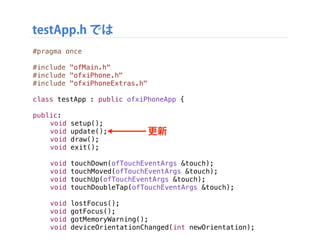 testApp.h では
準備
#pragma once
#include "ofMain.h"
#include "ofxiPhone.h"
#include "ofxiPhoneExtras.h"
class testApp : public ofxiPhoneApp {
!
public:
! void setup();
! void update();
! void draw();
! void exit();
!
! void touchDown(ofTouchEventArgs &touch);
! void touchMoved(ofTouchEventArgs &touch);
! void touchUp(ofTouchEventArgs &touch);
! void touchDoubleTap(ofTouchEventArgs &touch);
! void lostFocus();
! void gotFocus();
! void gotMemoryWarning();
! void deviceOrientationChanged(int newOrientation);
更新
 