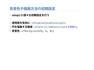 背景色や描画方法の初期設定
‣ setup() に様々な初期設定を行う
‣ 透明度を有効に - ofEnableAlphaBlending();
‣ 円を描画する精度 - ofSetCircleResolution(分割数);
‣ 背景色 - ofBackground(R, G, B);
 