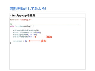 #include "testApp.h"
//--------------------------------------------------------------
void testApp::setup(){
!
! ofEnableAlphaBlending();
! ofSetCircleResolution(64);
! ofBackground(0, 0, 0);
! ofSetFrameRate(60);
!
! rotation = 0;
}
図形を動かしてみよう!
‣ testApp.cpp を編集
追加
追加
 