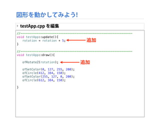 //--------------------------------------------------------------
void testApp::update(){
! rotation = rotation + 5;
}
//--------------------------------------------------------------
void testApp::draw(){
!
! ofRotateZ(rotation);
!
! ofSetColor(0, 127, 255, 200);
! ofCircle(412, 384, 150);
! ofSetColor(255, 127, 0, 200);
! ofCircle(612, 384, 150);
!
}
図形を動かしてみよう!
‣ testApp.cpp を編集
追加
追加
 