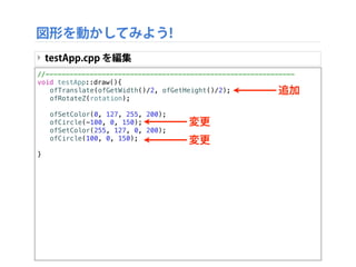 //--------------------------------------------------------------
void testApp::draw(){
! ofTranslate(ofGetWidth()/2, ofGetHeight()/2);
! ofRotateZ(rotation);
!
! ofSetColor(0, 127, 255, 200);
! ofCircle(-100, 0, 150);
! ofSetColor(255, 127, 0, 200);
! ofCircle(100, 0, 150);
!
}
図形を動かしてみよう!
‣ testApp.cpp を編集
追加
変更
変更
 