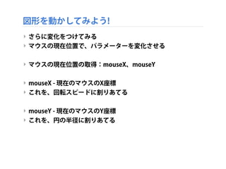 図形を動かしてみよう!
‣ さらに変化をつけてみる
‣ マウスの現在位置で、パラメーターを変化させる
‣ マウスの現在位置の取得：mouseX、mouseY
‣ mouseX - 現在のマウスのX座標
‣ これを、回転スピードに割りあてる
‣ mouseY - 現在のマウスのY座標
‣ これを、円の半径に割りあてる
 
