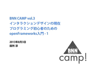 BNN CAMP vol.3 
インタラクションデザインの現在
プログラミング初心者のための
openFrameworks入門 - 1
2013年8月3日
田所 淳
 