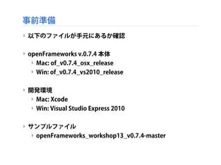 事前準備
‣ 以下のファイルが手元にあるか確認
‣ openFrameworks v.0.7.4 本体
‣ Mac: of_v0.7.4_osx_release
‣ Win: of_v0.7.4_vs2010_release
‣ 開発環境
‣ ...