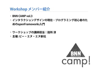 Workshop メンバー紹介
‣ BNN CAMP vol.3 
‣ インタラクションデザインの現在―プログラミング初心者のた
めのopenFrameworks入門
‣ ワークショップの講師担当：田所 淳
‣ 主催: ビー・エヌ・エヌ新社
 