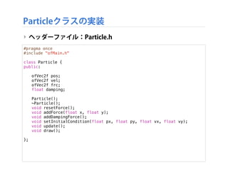 Particleクラスの実装
‣ ヘッダーファイル：Particle.h
#pragma once
#include "ofMain.h"
class Particle {
public:
!
! ofVec2f pos;
! ofVec2f ...