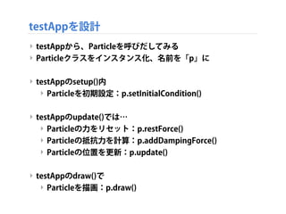 testAppを設計
‣ testAppから、Particleを呼びだしてみる
‣ Particleクラスをインスタンス化、名前を「p」に
‣ testAppのsetup()内
‣ Particleを初期設定：p.setInitialCondi...