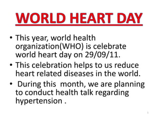 WORLD HEART DAY This year, world health organization(WHO) is celebrate world heart day on 29/09/11.  This celebration helps to us reduce heart related diseases in the world.     During this  month, we are planning to conduct health talk regarding hypertension . 1 
