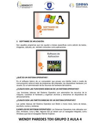 WENDY PAREDES TDII GRUPO 2 AULA 4
2. SOFTWARE DE APLICACIÓN:
Son aquellos programas que nos ayudan a tareas específicas como edición de textos,
imágenes, cálculos, etc. también conocidos como aplicaciones.
¿QUÉ ES UN SISTEMAOPERATIVO?
Es el software básico de un computador que provee una interfaz (vista o medio de
comunicación) entre el resto de programas del ordenador, los dispositivos hardware y el
usuario. Es un administrador de los recursos de hardware del sistema.
¿CUÁLES SON LAS FUNCIONES BÁSICAS DE UN SISTEMAOPERATIVO?
Las funciones básicas del Sistema Operativo son administrar los recursos de la
máquina, coordinar el hardware y organizar archivos y directorios en dispositivos de
almacenamiento.
¿CUÁLES SON LAS PARTES BÁSICAS DE UN SISTEMAOPERATIVO?
Las partes básicas del Sistema Operativo son Botón o menú inicio, barra de tareas,
escritorio, iconos y ventanas.
EJEMPLOS DE SISTEMAS OPERATIVOS: Los Sistemas Operativos más utilizados son
Dos, Windows, Linux y Mac. Algunos SO ya vienen con un navegador integrado, como
Windows que trae el navegador Internet Explorer.
 