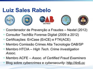 ∗ Coordenador de Prevenção a Fraudes – Nextel (2012)
∗ Consultor TechBiz Forense Digital (2009 a 2012)
∗ Certificações: EnCase (EnCE) e FTK(ACE)
∗ Membro Comissão Crimes Alta Tecnologia OAB/SP
∗ Membro HTCIA – High Tech. Crime Investigation
Assoc.
∗ Membro ACFE – Assoc. of Certified Fraud Examiners
∗ Blog sobre cybercrimes e cybersecurity: http://4n6.cc
Luiz Sales Rabelo
 