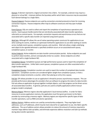 Domain: A domain represents a logical connection into a fabric. For example, a domain may map to a
physical or virtual NIC. A domain defines the boundary within which fabric resources may be associated.
Each domain belongs to a single fabric.
Passive Endpoint: Passive endpoints are used by connection-oriented protocols to listen for incoming
connection requests. Passive endpoints often map to software constructs and may span multiple
domains.
Event Queues: EQs are used to collect and report the completion of asynchronous operations and
events. Event queues handle events that are not directly associated with data transfer operations,
referred to as control events. For example, connection requests and asynchronous errors that are not
associated with a specific data transfer are reported using event queues.
Wait Sets: Although OFI allows the use of native operating system constructs for applications to use
when waiting for events, it defines an optimized method for applications to use when waiting on events
across multiple event queues, completion queues, and counters. Wait sets allow a single underlying
wait object to be signaled whenever a specified condition occurs on an associated event queue,
completion queue, or counter.
Active Endpoint: Active endpoints are data transfer communication portals. Active endpoints are used
to perform data transfers, and are conceptually similar to a socket. Active endpoints are often
associated with a single hardware NIC.
Completion Queue: Completion queues are high-performance queues used to report the completion of
data transfer operations. Unlike fabric event queues, completion queues are often associated with a
single hardware NIC.
Completion Counter: Completion counters are used to report the number of completed data transfer
operations. Completion counters are considered lighter weight than completion queues, in that a
completion simply increments a counter, rather than placing an entry into a queue.
Poll Set: OFI allows providers to use an application’s thread to process asynchronous requests. This can
provide performance advantages for providers that use software to progress the state of a data transfer.
Poll sets allow an application to group together multiple objects, such that progress can be driven across
all associated data transfers. In general, poll sets are used to simplify applications where manual
progress model is employed.
Memory Region: Memory regions describe application’s local memory buffers. In order for fabric
resources to access application memory, the application must first grant permission to the fabric
provider by constructing a memory region. Memory regions are required for specific types of data
transfer operations, such as RMA and atomic operations.
Address Vectors: Address vectors are used by connectionless endpoints. They map higher level
addresses, such as IP addresses, which may be more natural for an application to use, into fabric specific
addresses. The use of address vectors allows providers to reduce the amount of memory required to
maintain large address look-up tables, and eliminate expensive address resolution and look-up methods
during data transfer operations.
 