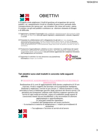 16/04/2014
3
OBIETTIVI
Il Progetto vuole migliorare i livelli di gestione ed erogazione dei servizi
pubblici ed amministrativi rivolti ai cittadini di paesi terzi, partendo dalla
consapevolezza che spesso per uno straniero che viene nel nostro paese,
il contatto con gli enti pubblici costituisce un ulteriore elemento di disagio
e di difficoltà.
1) Aggiornare e formare il personale delle pubbliche amministrazioni del territorio della
provincia di Macerata sotto gli aspetti legislativi, amministrativi, culturali, linguistici
e sociali.
2) Potenziare la collaborazione ed il collegamento tra gli enti per una maggiore
uniformità delle procedure ed una ottimizzazione delle risorse al fine di favorire
interventi di mainstreaming che prevedano l’inserimento dei temi dell’integrazione
nella programmazione e nell’attuazione degli interventi di politica sociale in tutto il
territorio.
3) Promuovere l’apprendimento collettivo in rete e stimolare la condivisione dei saperi
attraverso l’attivazione di comunità di pratica, che consentano la condivisione e la
trasferibilità delle conoscenze e una percezione aggiornata del complesso fenomeno
dell’immigrazione nel territorio.
4) Supportare le attività e la rete attraverso una piattaforma
informatica sempre accessibile.
Tali obiettivi sono stati tradotti in concreto nelle seguenti
attività:
1) SESSIONI DI’ AGGIORNAMENTO SULLA NORMATIVA IN MATERIA DI
IMMIGRAZIONE;
Realizzazione di 4 corsi di aggiornamento della durata complessiva di 16 ore
ciascuno, rivolti a soggetti che lavorano con la popolazione immigrata,
finalizzati a migliorare i servizi in loro favore. L’ offerta formativa è stata
articolata in base ai fabbisogni specifici degli operatori dei diversi servizi. Ciò
garantirà una formazione calibrata sulle effettive esigenze operative dei
servizi di ogni realtà provinciale, capace di soddisfare quegli aspetti di
conoscenza rimasti ancora insoddisfatti o che necessitano di ulteriore
aggiornamento e approfondimento.
Le principali tematiche riguardano:
- i caratteri dell’immigrazione nel nostro territorio;
- la normativa in materia di immigrazione e i relativi provvedimenti di
attuazione;
- l’accoglienza e l’accesso ai servizi ed al lavoro;
 