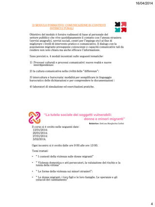 16/04/2014
4
2) MODULO FORMATIVO: COMUNICAZIONE IN CONTESTI
INTERCULTURALI
Obiettivo del modulo è fornire rudimenti di base al personale del
settore pubblico che vive quotidianamente il contatto con l’utenza straniera
(servizi anagrafici, servizi sociali, centri per l’impiego etc) al fine di
migliorare i livelli di intervento pratico e comunicativo. Il dialogo con la
popolazione migrante presuppone conoscenze e capacità comunicative tali da
rendere non solo chiara ma anche efficace l’informazione.
Sono previsti n. 4 moduli incentrati sulle seguenti tematiche:
1) Processi culturali e processi comunicativi: nuove realtà e nuove
interdipendenze;
2) la cultura comunicativa nella civiltà delle “differenze”;
3) intercultura e burocrazia: modalità per semplificare in linguaggio
burocratico delle dichiarazioni e per comprendere le documentazioni ;
4) laboratori di simulazione ed esercitazioni pratiche.
“La tutela sociale dei soggetti vulnerabili:
donne e minori migranti”
Relatrice: Dott.ssa Margherita Carlini
Il corso si è svolto nelle seguenti date:
13/01/2014;
20/01/2014;
27/01/2014;
3/02/2014.
Ogni incontro si è svolto dalle ore 9:00 alle ore 13:00.
Temi trattati:
• “ I contesti della violenza sulle donne migranti”
• “ Violenza domestica e atti persecutori, la valutazione del rischio e la
tutela della vittima”
• “ Le forme della violenza sui minori stranieri”;
• “ Le donne migranti, i loro figli e le loro famiglie. Le speranze e gli
ostacoli del cambiamento”
 
