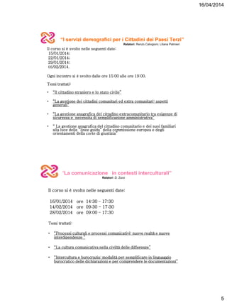 16/04/2014
5
“I servizi demografici per i Cittadini dei Paesi Terzi”
Relatori: Renzo Calvigioni; Liliana Palmieri
Il corso si è svolto nelle seguenti date:
15/01/2014;
22/01/2014;
29/01/2014;
05/02/2014.
Ogni incontro si è svolto dalle ore 15:00 alle ore 19:00.
Temi trattati:
• “Il cittadino straniero e lo stato civile”
• “La gestione dei cittadini comunitari ed extra comunitari: aspetti
generali”
• “La gestione anagrafica del cittadino extracomunitario tra esigenze di
sicurezza e necessita di semplificazione amministrativa”
• “ La gestione anagrafica del cittadino comunitario e dei suoi familiari
alla luce delle “linee guida” della commissione europea e degli
orientamenti della corte di giustizia”
“La comunicazione in contesti interculturali”
Relatori: D. Zorzi
Il corso si è svolto nelle seguenti date:
16/01/2014 ore 14:30 – 17:30
14/02/2014 ore 09:30 - 17:30
28/02/2014 ore 09:00 – 17:30
Temi trattati:
• “Processi culturali e processi comunicativi: nuove realtà e nuove
interdipendenze ”
• “La cultura comunicativa nella civiltà delle differenze”
• “Intercultura e burocrazia: modalità per semplificare in linguaggio
burocratico delle dichiarazioni e per comprendere le documentazioni”
 