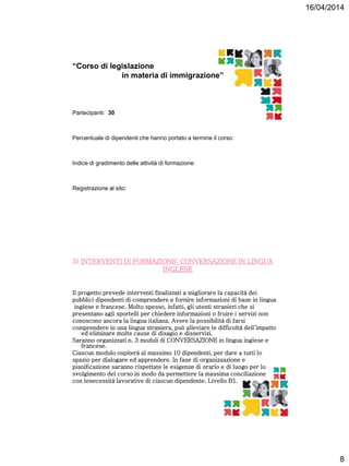 16/04/2014
8
“Corso di legislazione
in materia di immigrazione”
Partecipanti: 30
Percentuale di dipendenti che hanno portato a termine il corso:
Indice di gradimento delle attività di formazione:
Registrazione al sito:
3) INTERVENTI DI FORMAZIONE: CONVERSAZIONE IN LINGUA
INGLESE
Il progetto prevede interventi finalizzati a migliorare la capacità dei
pubblici dipendenti di comprendere e fornire informazioni di base in lingua
inglese e francese. Molto spesso, infatti, gli utenti stranieri che si
presentano agli sportelli per chiedere informazioni o fruire i servizi non
conoscono ancora la lingua italiana. Avere la possibilità di farsi
comprendere in una lingua straniera, può alleviare le difficoltà dell’impatto
ed eliminare molte cause di disagio e disservizi.
Saranno organizzati n. 3 moduli di CONVERSAZIONE in lingua inglese e
francese.
Ciascun modulo ospiterà al massimo 10 dipendenti, per dare a tutti lo
spazio per dialogare ed apprendere. In fase di organizzazione e
pianificazione saranno rispettate le esigenze di orario e di luogo per lo
svolgimento del corso in modo da permettere la massima conciliazione
con lenecessità lavorative di ciascun dipendente. Livello B1.
 