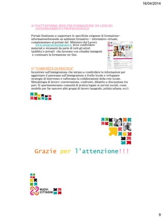 16/04/2014
9
4) PIATTAFORMA WEB PER FORMAZIONE ON LINE ED
AGGIORNAMENTO PROFESSIONALE
Portale finalizzato a supportare le specifiche esigenze di formazione-
informazionefornendo un ambiente formativo - informativo virtuale,
complementare al portale del Ministero del Lavoro
www.integrazionemigranti.it, dove condividere
materiali e strumenti da parte di tutti gli attori
(pubblici e privati) che lavorano con cittadini immigrati
e continuare la formazione on-line.
5) “COMUNITÀ DI PRATICA”
Incentrate sull’immigrazione che mirano a condividere le informazioni per
aggiornare il panorama sull’immigrazione a livello locale e sviluppare
strategie di intervento e rafforzano la collaborazione della rete locale.
Metodologia di lavoro: conversazione, confronto, dibattito e discussione tra
pari. Si sperimenteranno comunità di pratica legate ai servizi sociali, come
modello per far nascere altri gruppi di lavoro (anagrafe, polizia urbana, ecc).
Grazie per l’attenzione!!!
 