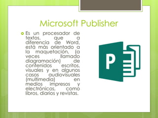 Microsoft Publisher
 Es un procesador de
textos, que a
diferencia de Word,
está más orientado a
la maquetación, (a
veces llamado
diagramación) de
contenidos escritos,
visuales y en algunos
casos audiovisuales
(multimedia) en
medios impresos y
electrónicos, como
libros, diarios y revistas.
 