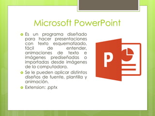 Microsoft PowerPoint
 Es un programa diseñado
para hacer presentaciones
con texto esquematizado,
fácil de entender,
animaciones de texto e
imágenes prediseñadas o
importadas desde imágenes
de la computadora.
 Se le pueden aplicar distintos
diseños de fuente, plantilla y
animación.
 Extension: .pptx
 