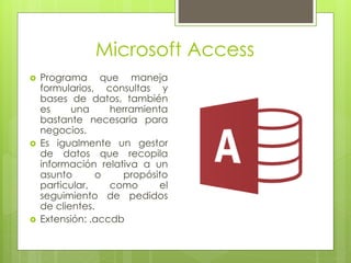 Microsoft Access
 Programa que maneja
formularios, consultas y
bases de datos, también
es una herramienta
bastante necesaria para
negocios.
 Es igualmente un gestor
de datos que recopila
información relativa a un
asunto o propósito
particular, como el
seguimiento de pedidos
de clientes.
 Extensión: .accdb
 