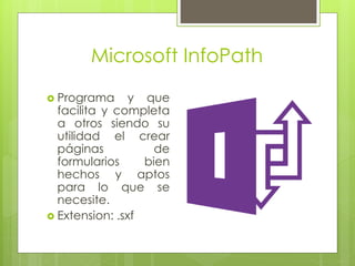 Microsoft InfoPath
 Programa y que
facilita y completa
a otros siendo su
utilidad el crear
páginas de
formularios bien
hechos y aptos
para lo que se
necesite.
 Extension: .sxf
 