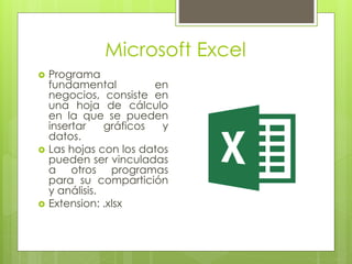 Microsoft Excel
 Programa
fundamental en
negocios, consiste en
una hoja de cálculo
en la que se pueden
insertar gráficos y
datos.
 Las hojas con los datos
pueden ser vinculadas
a otros programas
para su compartición
y análisis.
 Extension: .xlsx
 