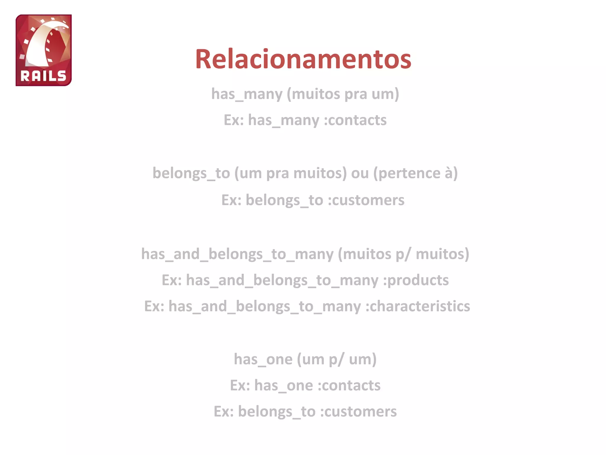 Relacionamentos has_many (muitos pra um) Ex: has_many :contacts belongs_to (um pra muitos) ou (pertence à) Ex: belongs_to :customers has_and_belongs_to_many (muitos p/ muitos) Ex: has_and_belongs_to_many :products Ex: has_and_belongs_to_many :characteristics has_one (um p/ um) Ex: has_one :contacts Ex: belongs_to :customers 