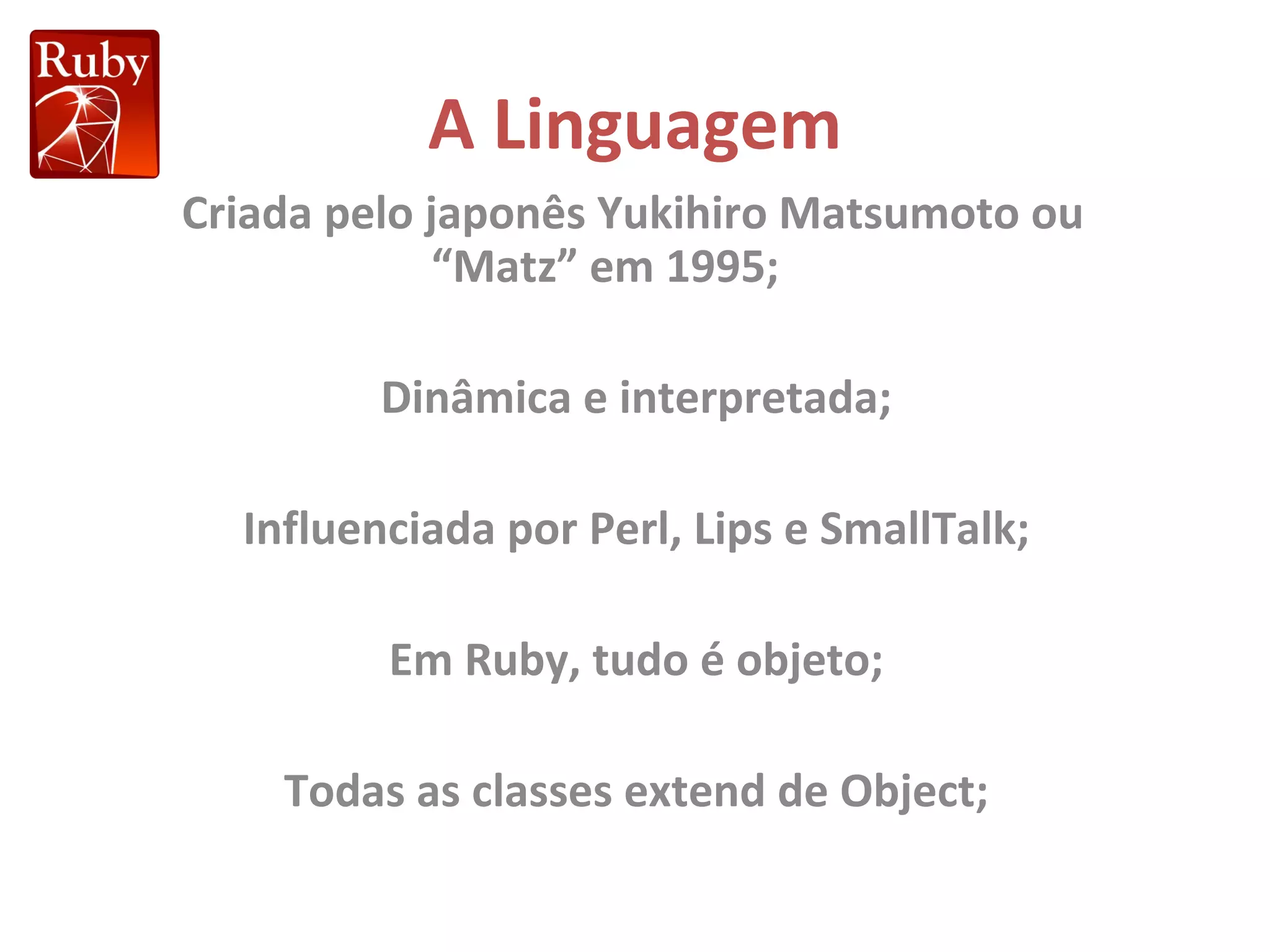 A Linguagem Criada pelo japonês Yukihiro Matsumoto ou “Matz” em 1995; Dinâmica e interpretada; Influenciada por Perl, Lips e SmallTalk; Em Ruby, tudo é objeto; Todas as classes extend de Object; 