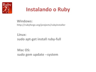 Instalando o Ruby Windows: http://rubyforge.org/projects/rubyinstaller Linux: sudo apt-get install ruby-full Mac OS: sudo gem update --system 