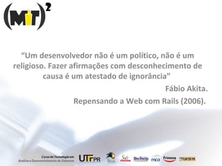 “ Um desenvolvedor não é um político, não é um religioso. Fazer afirmações com desconhecimento de causa é um atestado de ignorância”  Fábio Akita. Repensando a Web com Rails (2006).  