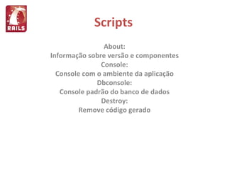 Scripts About: Informação sobre versão e componentes Console: Console com o ambiente da aplicação Dbconsole: Console padrão do banco de dados Destroy: Remove código gerado 