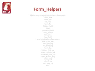 Form_Helpers Abaixo, uma lista dos FormHelpers disponíveis: check_box fields_for file_field form_for hidden_field label password_field radio_button text_area text_field E uma lista dos FormTagHelpers: check_box_tag field_set_tag file_field_tag form_tag hidden_field_tag image_submit_tag password_field_tag radio_button_tag select_tag submit_tag text_area_tag text_ 