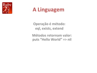 A Linguagem Métodos retornam valor: puts “Hello World” => nil Operação é método: eql, exists, extend 