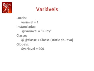 Variáveis Locais: variavel = 1 Instanciadas: @variavel = “Ruby” Classe: @@classe = Classe (static do Java) Globais: $variavel = 900 