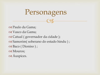 Personagens

 Paulo da Gama;
 Vasco da Gama;
 Catual ( governador da cidade );
 Samorim( soberano do estado hindu ) ;
 Baco ( Dioniso ) ;
 Mouros;
 Áuspices.

 