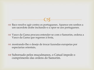 
 Baco resolve agir contra os portugueses. Aparece em sonhos a
um sacerdote árabe incitando-o a opor-se aos portugueses.
 Vasco da Gama procura entender-se com o Samorim, ordena a
Vasco da Gama que regresse à frota,
 mostrando-lhe o desejo de trocar fazendas europeias por
especiarias orientais.

 Subornado pelos muçulmanos, o Catual impede o
cumprimento das ordens do Samorim.

 