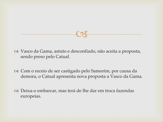 
 Vasco da Gama, astuto e desconfiado, não aceita a proposta,
sendo preso pelo Catual.
 Com o receio de ser castigado pelo Samorim, por causa da
demora, o Catual apresenta nova proposta a Vasco da Gama.
 Deixa-o embarcar, mas terá de lhe dar em troca fazendas
europeias.

 